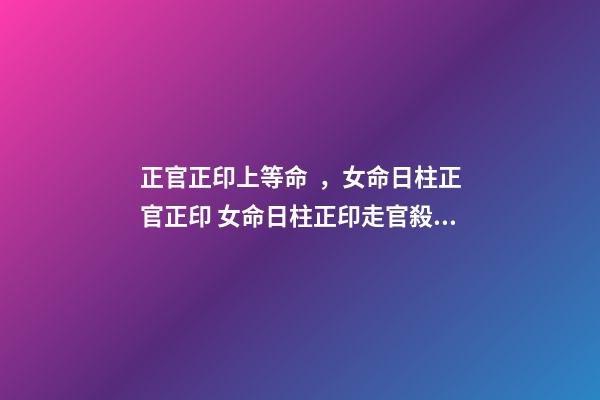 正官正印上等命，女命日柱正官正印 女命日柱正印走官殺大運會嫁人嗎